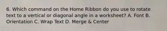 6. Which command on the Home Ribbon do you use to rotate text to a vertical or diagonal angle in a worksheet? A. Font B. Orientation C. Wrap Text D. Merge & Center