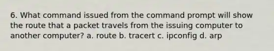 6. What command issued from the command prompt will show the route that a packet travels from the issuing computer to another computer? a. route b. tracert c. ipconfig d. arp