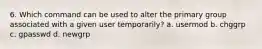 6. Which command can be used to alter the primary group associated with a given user temporarily? a. usermod b. chggrp c. gpasswd d. newgrp