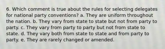 6. Which comment is true about the rules for selecting delegates for national party conventions? a. They are uniform throughout the nation. b. They vary from state to state but not from party to party. c. They vary from party to party but not from state to state. d. They vary both from state to state and from party to party. e. They are rarely changed or amended.