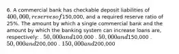 6. A commercial bank has checkable deposit liabilities of 400,000, reserves of150,000, and a required reserve ratio of 25%. The amount by which a single commercial bank and the amount by which the banking system can increase loans are, respectively: . 50,000 and100,000 . 50,000 and150,000 . 50,000 and200,000 . 150,000 and200,000