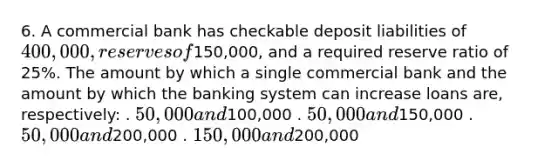 6. A commercial bank has checkable deposit liabilities of 400,000, reserves of150,000, and a required reserve ratio of 25%. The amount by which a single commercial bank and the amount by which the banking system can increase loans are, respectively: . 50,000 and100,000 . 50,000 and150,000 . 50,000 and200,000 . 150,000 and200,000