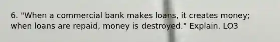 6. "When a commercial bank makes loans, it creates money; when loans are repaid, money is destroyed." Explain. LO3