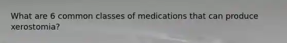 What are 6 common classes of medications that can produce xerostomia?