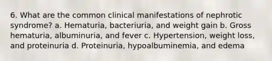 6. What are the common clinical manifestations of nephrotic syndrome? a. Hematuria, bacteriuria, and weight gain b. Gross hematuria, albuminuria, and fever c. Hypertension, weight loss, and proteinuria d. Proteinuria, hypoalbuminemia, and edema