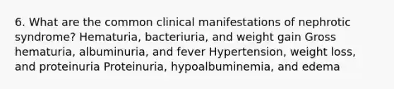 6. What are the common clinical manifestations of nephrotic syndrome? Hematuria, bacteriuria, and weight gain Gross hematuria, albuminuria, and fever Hypertension, weight loss, and proteinuria Proteinuria, hypoalbuminemia, and edema