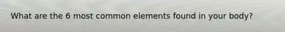 What are the 6 most common elements found in your body?
