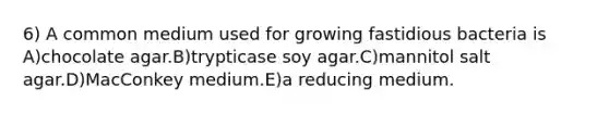 6) A common medium used for growing fastidious bacteria is A)chocolate agar.B)trypticase soy agar.C)mannitol salt agar.D)MacConkey medium.E)a reducing medium.