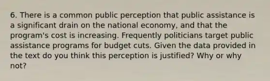 6. There is a common public perception that public assistance is a significant drain on the national economy, and that the program's cost is increasing. Frequently politicians target public assistance programs for budget cuts. Given the data provided in the text do you think this perception is justified? Why or why not?