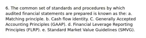 6. The common set of standards and procedures by which audited financial statements are prepared is known as the: a. Matching principle. b. Cash flow identity. C. Generally Accepted Accounting Principles (GAAP). d. Financial Leverage Reporting Principles (FLRP). e. Standard Market Value Guidelines (SMVG).