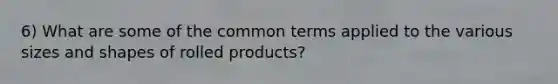 6) What are some of the common terms applied to the various sizes and shapes of rolled products?