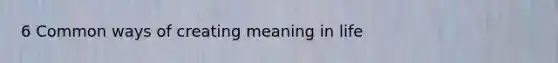 6 Common ways of creating meaning in life