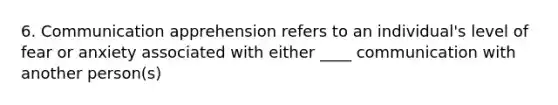6. Communication apprehension refers to an individual's level of fear or anxiety associated with either ____ communication with another person(s)