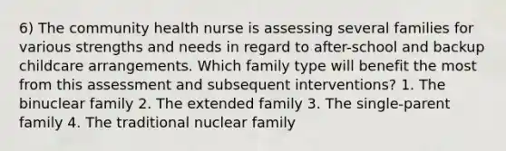 6) The community health nurse is assessing several families for various strengths and needs in regard to after-school and backup childcare arrangements. Which family type will benefit the most from this assessment and subsequent interventions? 1. The binuclear family 2. The extended family 3. The single-parent family 4. The traditional nuclear family