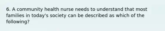 6. A community health nurse needs to understand that most families in today's society can be described as which of the following?