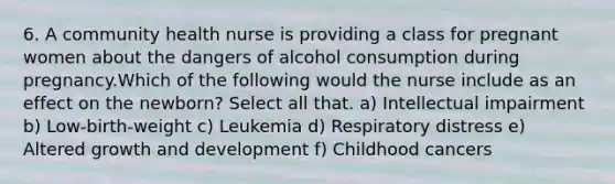 6. A community health nurse is providing a class for pregnant women about the dangers of alcohol consumption during pregnancy.Which of the following would the nurse include as an effect on the newborn? Select all that. a) Intellectual impairment b) Low-birth-weight c) Leukemia d) Respiratory distress e) Altered <a href='https://www.questionai.com/knowledge/kde2iCObwW-growth-and-development' class='anchor-knowledge'>growth and development</a> f) Childhood cancers