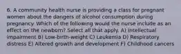 6. A community health nurse is providing a class for pregnant women about the dangers of alcohol consumption during pregnancy. Which of the following would the nurse include as an effect on the newborn? Select all that apply. A) Intellectual impairment B) Low-birth-weight C) Leukemia D) Respiratory distress E) Altered growth and development F) Childhood cancers