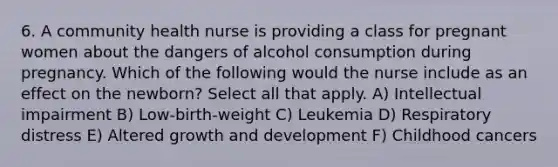 6. A community health nurse is providing a class for pregnant women about the dangers of alcohol consumption during pregnancy. Which of the following would the nurse include as an effect on the newborn? Select all that apply. A) Intellectual impairment B) Low-birth-weight C) Leukemia D) Respiratory distress E) Altered growth and development F) Childhood cancers