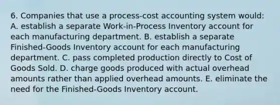 6. Companies that use a process-cost accounting system would: A. establish a separate Work-in-Process Inventory account for each manufacturing department. B. establish a separate Finished-Goods Inventory account for each manufacturing department. C. pass completed production directly to Cost of Goods Sold. D. charge goods produced with actual overhead amounts rather than applied overhead amounts. E. eliminate the need for the Finished-Goods Inventory account.