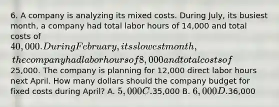 6. A company is analyzing its mixed costs. During July, its busiest month, a company had total labor hours of 14,000 and total costs of 40,000. During February, its slowest month, the company had labor hours of 8,000 and total costs of25,000. The company is planning for 12,000 direct labor hours next April. How many dollars should the company budget for fixed costs during April? A. 5,000 C.35,000 B. 6,000 D.36,000