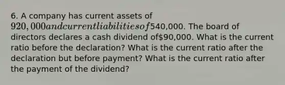 6. A company has current assets of 920,000 and current liabilities of540,000. The board of directors declares a cash dividend of90,000. What is the current ratio before the declaration? What is the current ratio after the declaration but before payment? What is the current ratio after the payment of the dividend?