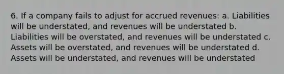 6. If a company fails to adjust for <a href='https://www.questionai.com/knowledge/kn2f44zqYV-accrued-revenues' class='anchor-knowledge'>accrued revenues</a>: a. Liabilities will be understated, and revenues will be understated b. Liabilities will be overstated, and revenues will be understated c. Assets will be overstated, and revenues will be understated d. Assets will be understated, and revenues will be understated