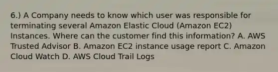 6.) A Company needs to know which user was responsible for terminating several Amazon Elastic Cloud (Amazon EC2) Instances. Where can the customer find this information? A. AWS Trusted Advisor B. Amazon EC2 instance usage report C. Amazon Cloud Watch D. AWS Cloud Trail Logs