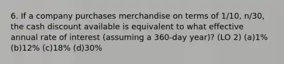 6. If a company purchases merchandise on terms of 1/10, n/30, the cash discount available is equivalent to what effective annual rate of interest (assuming a 360-day year)? (LO 2) (a)1% (b)12% (c)18% (d)30%