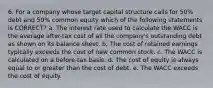 6. For a company whose target capital structure calls for 50% debt and 50% common equity which of the following statements is CORRECT? a. The interest rate used to calculate the WACC is the average after-tax cost of all the company's outstanding debt as shown on its balance sheet. b. The cost of retained earnings typically exceeds the cost of new common stock. c. The WACC is calculated on a before-tax basis. d. The cost of equity is always equal to or greater than the cost of debt. e. The WACC exceeds the cost of equity.