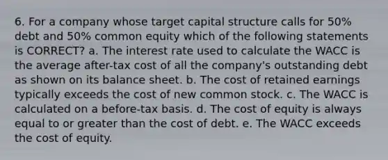 6. For a company whose target capital structure calls for 50% debt and 50% common equity which of the following statements is CORRECT? a. The interest rate used to calculate the WACC is the average after-tax cost of all the company's outstanding debt as shown on its balance sheet. b. The cost of retained earnings typically exceeds the cost of new common stock. c. The WACC is calculated on a before-tax basis. d. The cost of equity is always equal to or greater than the cost of debt. e. The WACC exceeds the cost of equity.