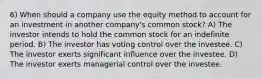 6) When should a company use the equity method to account for an investment in another company's common stock? A) The investor intends to hold the common stock for an indefinite period. B) The investor has voting control over the investee. C) The investor exerts significant influence over the investee. D) The investor exerts managerial control over the investee.