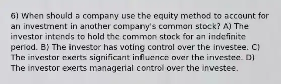 6) When should a company use the equity method to account for an investment in another company's common stock? A) The investor intends to hold the common stock for an indefinite period. B) The investor has voting control over the investee. C) The investor exerts significant influence over the investee. D) The investor exerts managerial control over the investee.