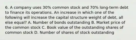 6. A company uses 30% common stock and 70% long-term debt to finance its operations. An increase in which one of the following will increase the capital structure weight of debt, all else equal? A. Number of bonds outstanding B. Market price of the common stock C. Book value of the outstanding shares of common stock D. Number of shares of stock outstanding