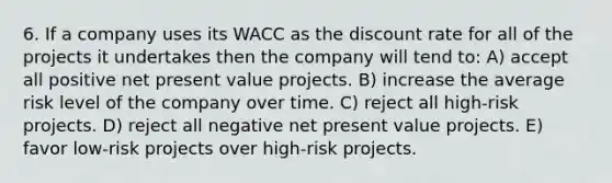 6. If a company uses its WACC as the discount rate for all of the projects it undertakes then the company will tend to: A) accept all positive net present value projects. B) increase the average risk level of the company over time. C) reject all high-risk projects. D) reject all negative net present value projects. E) favor low-risk projects over high-risk projects.