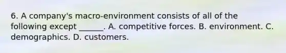 6. A company's macro-environment consists of all of the following except ______. A. competitive forces. B. environment. C. demographics. D. customers.