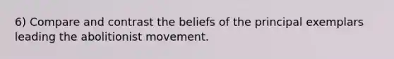 6) Compare and contrast the beliefs of the principal exemplars leading the abolitionist movement.