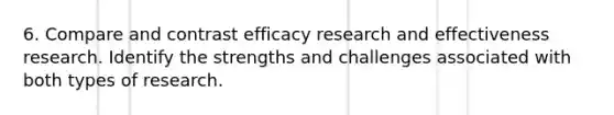 6. Compare and contrast efficacy research and effectiveness research. Identify the strengths and challenges associated with both types of research.