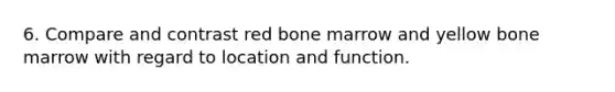 6. Compare and contrast red bone marrow and yellow bone marrow with regard to location and function.