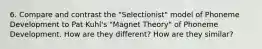 6. Compare and contrast the "Selectionist" model of Phoneme Development to Pat Kuhl's "Magnet Theory" of Phoneme Development. How are they different? How are they similar?