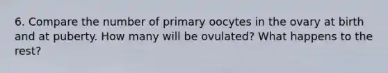 6. Compare the number of primary oocytes in the ovary at birth and at puberty. How many will be ovulated? What happens to the rest?