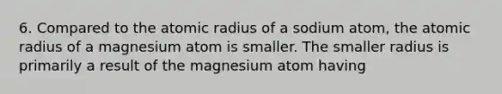 6. Compared to the atomic radius of a sodium atom, the atomic radius of a magnesium atom is smaller. The smaller radius is primarily a result of the magnesium atom having