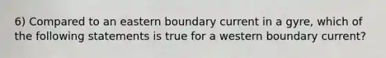 6) Compared to an eastern boundary current in a gyre, which of the following statements is true for a western boundary current?