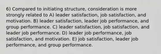 6) Compared to initiating structure, consideration is more strongly related to A) leader satisfaction, job satisfaction, and motivation. B) leader satisfaction, leader job performance, and group performance. C) leader satisfaction, job satisfaction, and leader job performance. D) leader job performance, job satisfaction, and motivation. E) job satisfaction, leader job performance, and group performance.