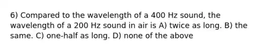 6) Compared to the wavelength of a 400 Hz sound, the wavelength of a 200 Hz sound in air is A) twice as long. B) the same. C) one-half as long. D) none of the above