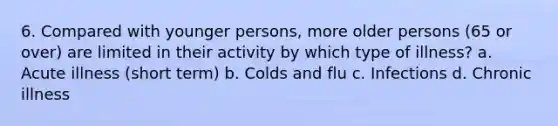 6. Compared with younger persons, more older persons (65 or over) are limited in their activity by which type of illness? a. Acute illness (short term) b. Colds and flu c. Infections d. Chronic illness