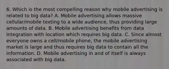 6. Which is the most compelling reason why mobile advertising is related to big data? A. Mobile advertising allows massive cellular/mobile texting to a wide audience, thus providing large amounts of data. B. Mobile advertising benefits from data integration with location which requires big data. C. Since almost everyone owns a cell/mobile phone, the mobile advertising market is large and thus requires big data to contain all the information. D. Mobile advertising in and of itself is always associated with big data.