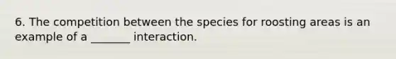 6. The competition between the species for roosting areas is an example of a _______ interaction.