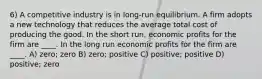 6) A competitive industry is in long-run equilibrium. A firm adopts a new technology that reduces the average total cost of producing the good. In the short run, economic profits for the firm are ____. In the long run economic profits for the firm are ____. A) zero; zero B) zero; positive C) positive; positive D) positive; zero