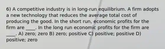 6) A competitive industry is in long-run equilibrium. A firm adopts a new technology that reduces the average total cost of producing the good. In the short run, economic profits for the firm are ____. In the long run economic profits for the firm are ____. A) zero; zero B) zero; positive C) positive; positive D) positive; zero