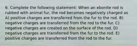 6. Complete the following statement: When an ebonite rod is rubbed with animal fur, the rod becomes negatively charged as A) positive charges are transferred from the fur to the rod. B) negative charges are transferred from the rod to the fur. C) negative charges are created on the surface of the rod. D) negative charges are transferred from the fur to the rod. E) positive charges are transferred from the rod to the fur.